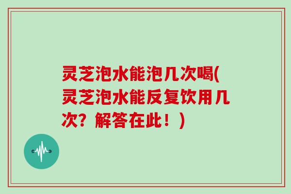 灵芝泡水能泡几次喝(灵芝泡水能反复饮用几次？解答在此！)