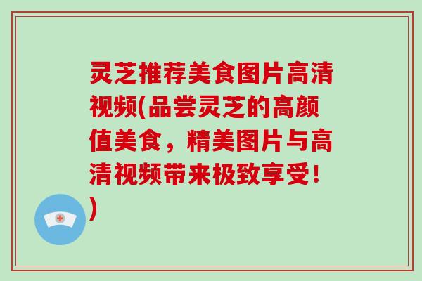 灵芝推荐美食图片高清视频(品尝灵芝的高颜值美食，精美图片与高清视频带来极致享受！)