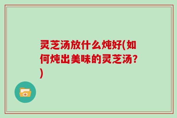 灵芝汤放什么炖好(如何炖出美味的灵芝汤?)-第1张图片-灵芝大师 灵芝汤放什么炖好(如何炖出美味的灵芝汤?)-第1张图片-灵芝大师