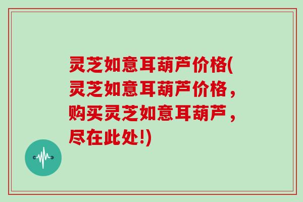 灵芝如意耳葫芦价格(灵芝如意耳葫芦价格，购买灵芝如意耳葫芦，尽在此处!)