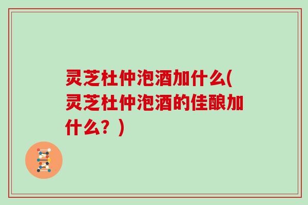 灵芝杜仲泡酒加什么(灵芝杜仲泡酒的佳酿加什么？)-第1张图片-灵芝大师