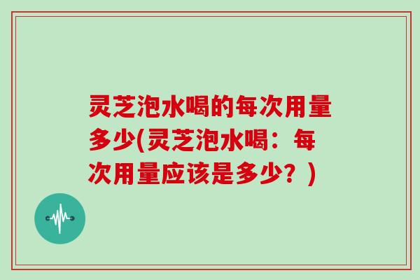 灵芝泡水喝的每次用量多少(灵芝泡水喝：每次用量应该是多少？)
