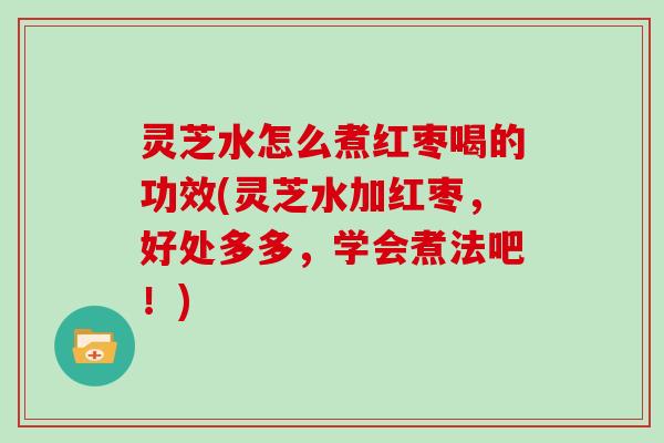 灵芝水怎么煮红枣喝的功效(灵芝水加红枣，好处多多，学会煮法吧！)
