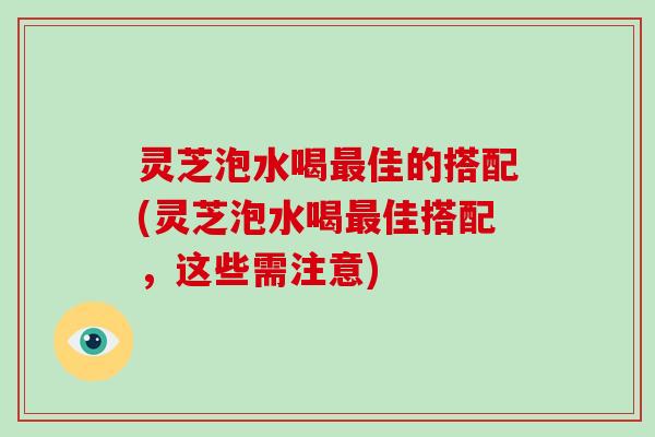 灵芝泡水喝最佳的搭配(灵芝泡水喝最佳搭配，这些需注意)