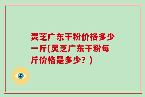 灵芝广东干粉价格多少一斤(灵芝广东干粉每斤价格是多少？)