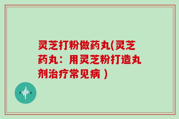 灵芝打粉做药丸(灵芝药丸：用灵芝粉打造丸剂治疗常见病 )