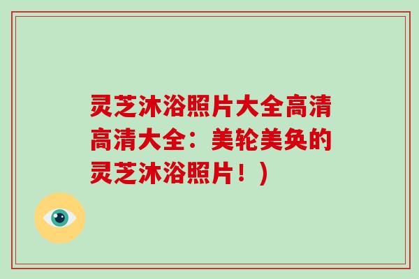 灵芝沐浴照片大全高清高清大全：美轮美奂的灵芝沐浴照片！)