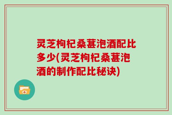 灵芝枸杞桑葚泡酒配比多少(灵芝枸杞桑葚泡酒的制作配比秘诀)