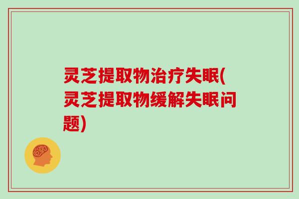 灵芝提取物治疗失眠(灵芝提取物缓解失眠问题)