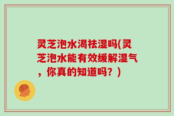 灵芝泡水渴祛湿吗(灵芝泡水能有效缓解湿气，你真的知道吗？)