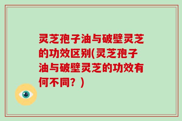 灵芝孢子油与破壁灵芝的功效区别(灵芝孢子油与破壁灵芝的功效有何不同？)