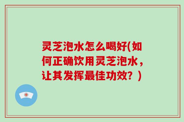 灵芝泡水怎么喝好(如何正确饮用灵芝泡水，让其发挥最佳功效？)