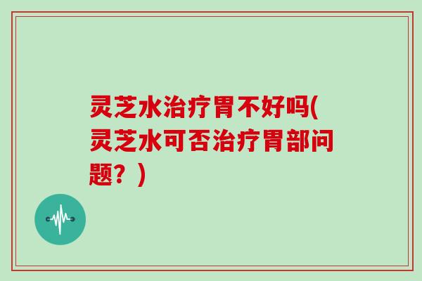 灵芝水治疗胃不好吗(灵芝水可否治疗胃部问题？)