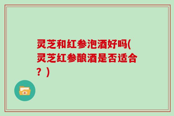 灵芝和红参泡酒好吗(灵芝红参酿酒是否适合？)