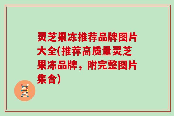 灵芝果冻推荐品牌图片大全(推荐高质量灵芝果冻品牌，附完整图片集合)