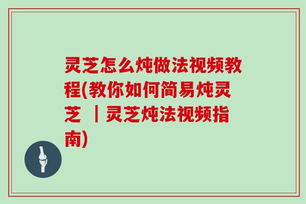 灵芝怎么炖做法视频教程(教你如何简易炖灵芝 ｜灵芝炖法视频指南)