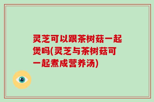 灵芝可以跟茶树菇一起煲吗(灵芝与茶树菇可一起煮成营养汤)-第1张图片-灵芝大师 灵芝可以跟茶树菇一起煲吗(灵芝与茶树菇可一起煮成营养汤)-第1张图片-灵芝大师