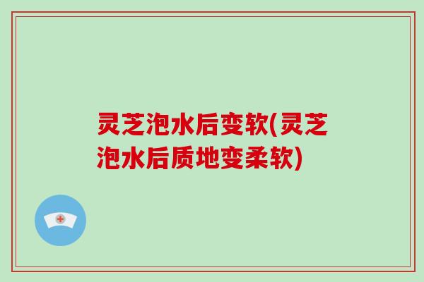 灵芝泡水后变软(灵芝泡水后质地变柔软)
