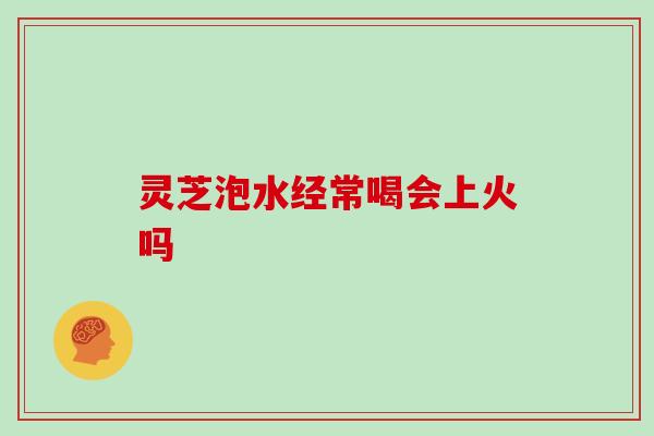 灵芝泡水经常喝会上火吗
