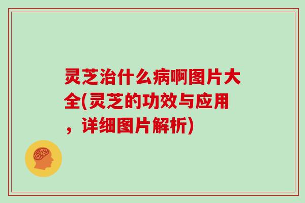 灵芝治什么病啊图片大全(灵芝的功效与应用，详细图片解析)
