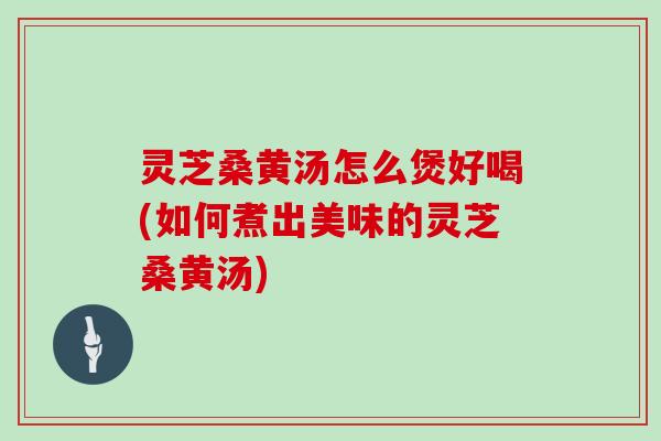灵芝桑黄汤怎么煲好喝(如何煮出美味的灵芝桑黄汤)