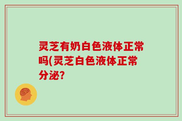 灵芝有奶白色液体正常吗(灵芝白色液体正常分泌？