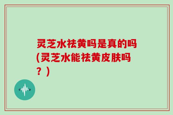 灵芝水祛黄吗是真的吗(灵芝水能祛黄皮肤吗？)