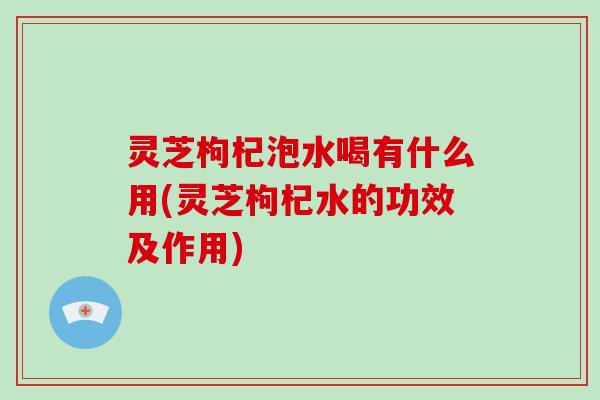 灵芝枸杞泡水喝有什么用(灵芝枸杞水的功效及作用)