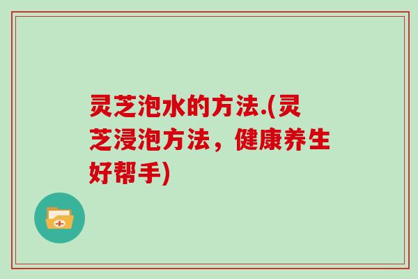 灵芝泡水的方法.(灵芝浸泡方法，健康养生好帮手)