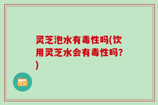 灵芝泡水有毒性吗(饮用灵芝水会有毒性吗？)