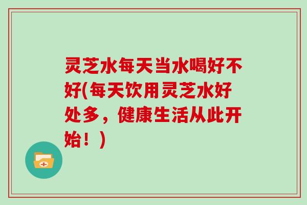 灵芝水每天当水喝好不好(每天饮用灵芝水好处多，健康生活从此开始！)