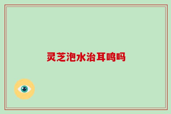 灵芝泡水治耳鸣吗