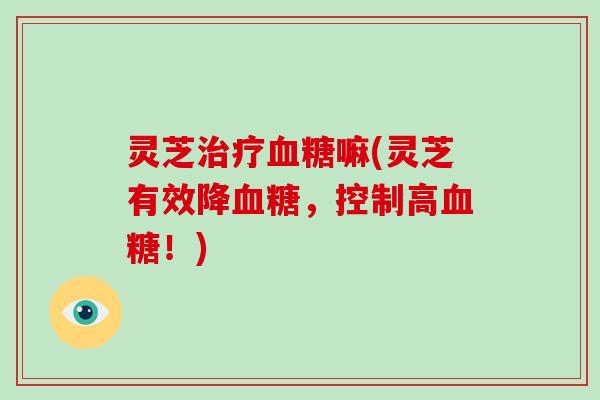 灵芝治疗血糖嘛(灵芝有效降血糖，控制高血糖！)