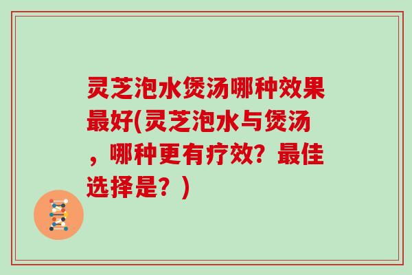灵芝泡水煲汤哪种效果最好(灵芝泡水与煲汤，哪种更有疗效？最佳选择是？)