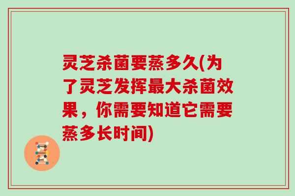 灵芝杀菌要蒸多久(为了灵芝发挥最大杀菌效果，你需要知道它需要蒸多长时间)