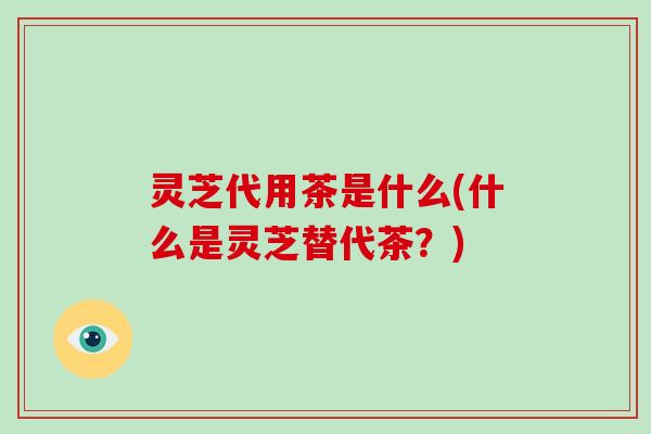 灵芝代用茶是什么(什么是灵芝替代茶？)
