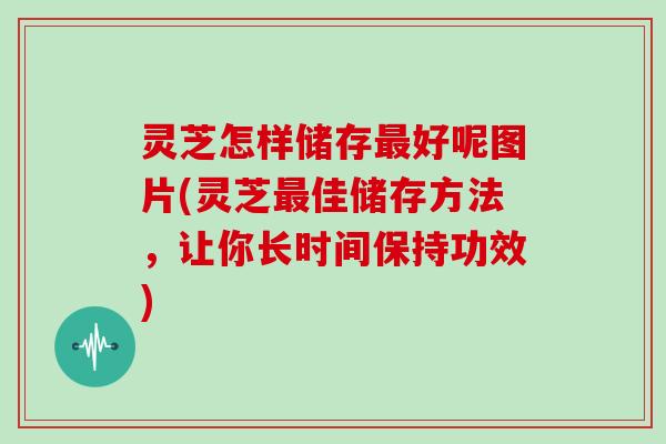 灵芝怎样储存最好呢图片(灵芝最佳储存方法，让你长时间保持功效)