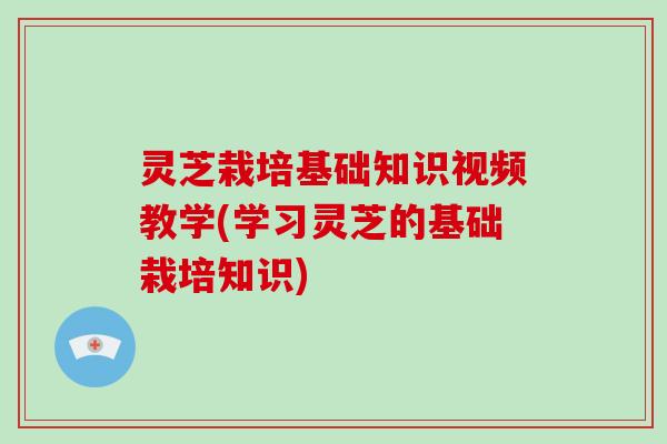 灵芝栽培基础知识视频教学(学习灵芝的基础栽培知识)
