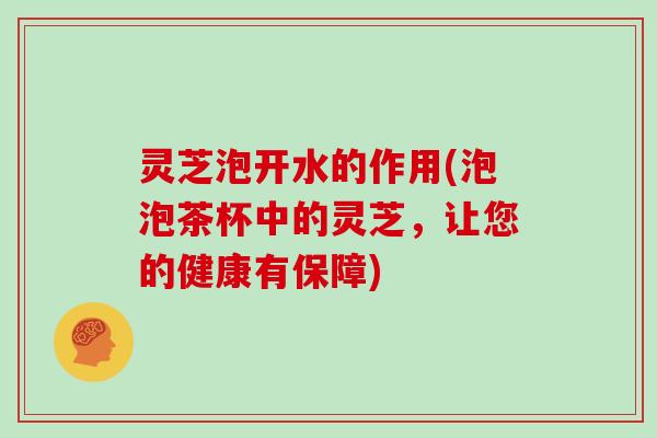 灵芝泡开水的作用(泡泡茶杯中的灵芝，让您的健康有保障)