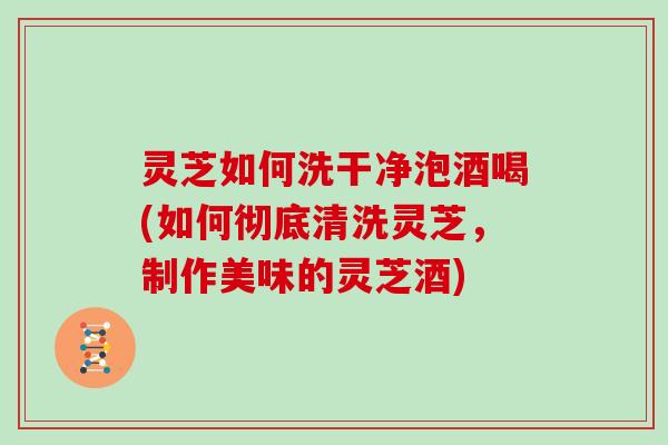 灵芝如何洗干净泡酒喝(如何彻底清洗灵芝，制作美味的灵芝酒)