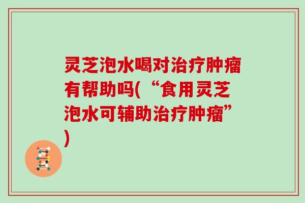 灵芝泡水喝对治疗肿瘤有帮助吗(“食用灵芝泡水可辅助治疗肿瘤”)