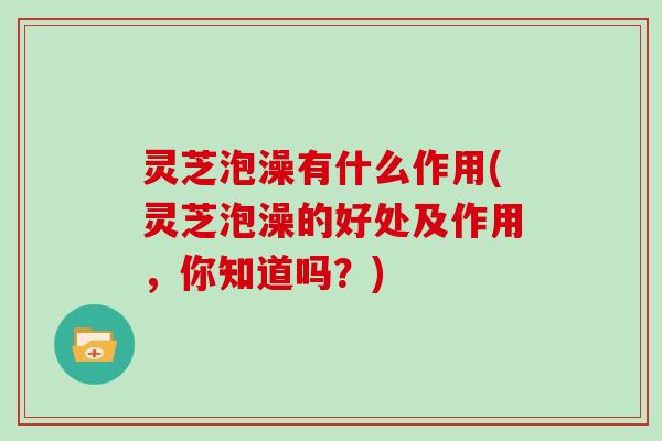 灵芝泡澡有什么作用(灵芝泡澡的好处及作用，你知道吗？)