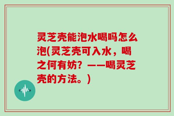 灵芝壳能泡水喝吗怎么泡(灵芝壳可入水，喝之何有妨？——喝灵芝壳的方法。)
