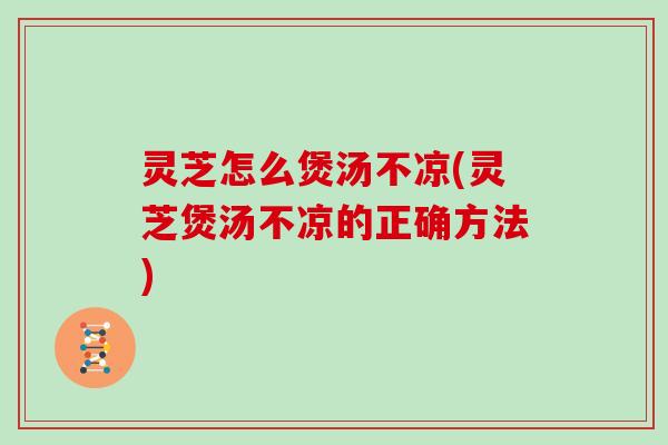 灵芝怎么煲汤不凉(灵芝煲汤不凉的正确方法)