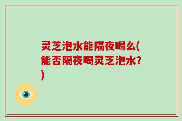 灵芝泡水能隔夜喝么(能否隔夜喝灵芝泡水？)