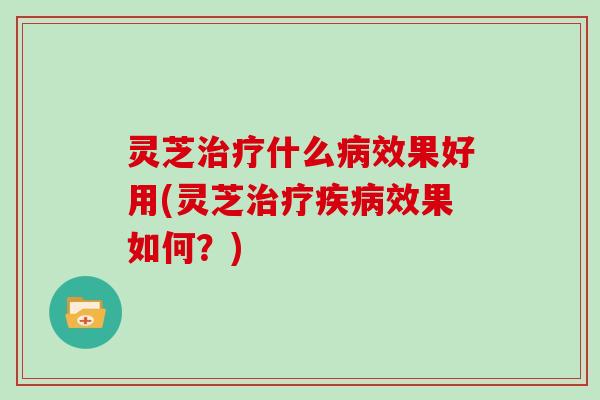 灵芝治疗什么病效果好用(灵芝治疗疾病效果如何？)