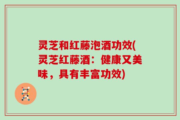 灵芝和红藤泡酒功效(灵芝红藤酒：健康又美味，具有丰富功效)