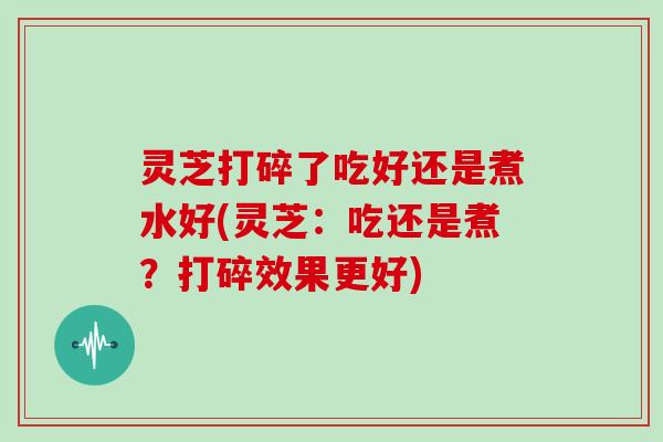 灵芝打碎了吃好还是煮水好(灵芝：吃还是煮？打碎效果更好)