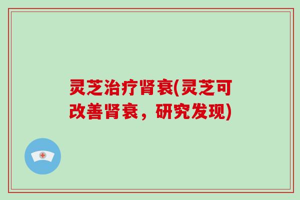 灵芝治疗肾衰(灵芝可改善肾衰，研究发现)