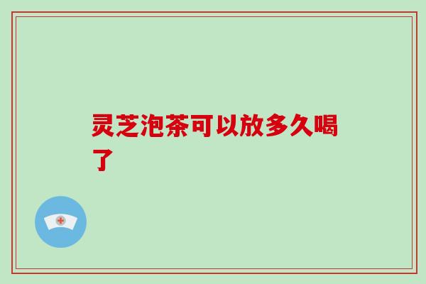 灵芝泡茶可以放多久喝了
